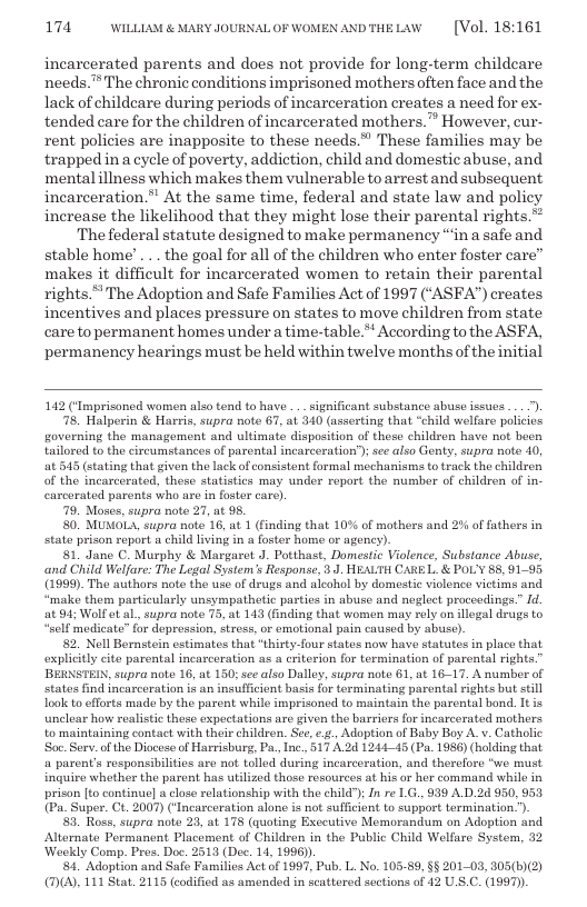174 WILLLAM & MARY JOURNALOF WOMEN ANDTHELAW  [Vol. 18:161  incarcerated parents and does not provide for long-term childeare needs. The chronic conditions imprisoned mothers often face and the lack of childeare during periods of incarceration creates a need for ex- tended care for the children of incarcerated mothers.” However, cur- rent policies are inapposite to these needs.” These families may be trapped in a cycle of poverty, addiction, child and domestic abuse, and mentalillness which makes them vulnerable to arrestand subsequent incarceration.” At the same time, federal and state law and policy increase the likelihood that they might lose their parental rights.”  The federal statute designed to make permanency “in a safe and stable home’ ... the goal for all of the children who enter foster care” makes it difficult for incarcerated women to retain their parental rights.” The Adoption and Safe Families Act of 1997 (‘ASFA”) creates incentives and places pressure on states to move children from state care to permanent homes under a time-table.* According to the ASFA, permanency hearings must be held within twelve months of theinitial  142 (‘Imprisoned women also tend to have .. significant substance abuso issues ).  78, Halperin & Harris, supra note 67, at 340 (asserting that “child welfare policies governing the management and ultimate disposition of these children have not been tailored to the circumstances of parental incarceration’); see also Genty, supra note 40, at 545 (stating that given the lack of onsistent formal mochanisms o track the children of the incarcorated, these statistics may under report the numbor of children of in- carcorated parents who are i foster care)  79, Moses, supra note 27, at 95.  80 MUMOLA, supra note 16, at 1 (finding that 10% of mothers and 2% of fathers in State prison report a child living in a foster home or agency).  81, Jano C. Murphy & Margaet J. Potthast, Domestic Violence, Substance Abuse, ‘and Child Welfare: The Lagal System’s Response, ). HEAUTH CARE L. & POL’Y 88, 91-95 (1999). The authors noto the use of drugs and alcohol by domestic viclence victims and “make them particulaly unsympathetic parties in abuse and neglect proceedings.” Id at 94 Wolf et L, supra note 75, at 143 (fnding that women may rely on illegal drugs to  self modicate” for dopression, stross, oF emotional pain caused by abusc).  82, Nell Bernstein estimatos that “thirty-four states now have statutes in place that explicitly cite parental incarceration as s criterion for termination of parental rights.” BERNSTEIN, supra note 16, at 150; see also Dalley, supra note 61, at 16-17. A number of states find incaceration i an insufficient basis for terminating parental rights but stll Toolk to efforts made by the parent while imprisoned to maintain the parental bond. Itis uncloar how realisti theso expectations are given the barriers fo incarcerated mothors. to maintaining contact with their children. Se, ., Adoption of Baby Boy A.v. Catholic Sor. Serv. of the Dioceso of Harrisburg, Pa, Inc., 517 A.24 124445 (Pa. 1986) (holding that a parent’s responsibilities are not tolled during incarcoration, and thereforo “we must inguire whether the parent has utlized those resources at his o her command while in prison [t0 continu a close rolationship with the child"); In re LG, 939 A.D.24 950,953 (Pa. Super. Ct. 2007) (Incarceration alone is not sulficient to support termination.”)  3. Ross, supra note 23, at 178 (quoting Exeeutive Memorandum on Adoption and Alternate Permanent Placement of Children in the Public Child Welfare System, 32 Weekly Comp. Pres. Doc. 2513 (Dec. 14, 1996).  4. Adoption and Safe Familics Act of 1997, Pub. L. No. 105-89, §§ 201-03, 305(6)(2) (D), 111 Stat. 2115 (codified as amonded in seattored sections of 42 U.S.C. (1997)).  